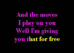 And the moves
I play on you

W ell I'm giving
you that for free