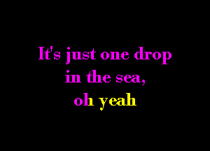 It's just one drop

in the sea,

011 yeah