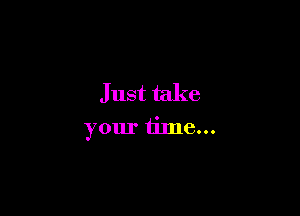 Just take

your time...