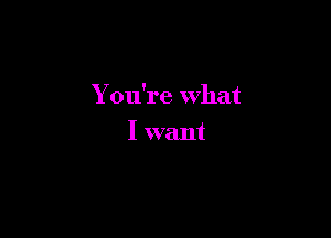 You're what

I want
