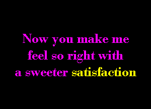 Now you make me
feel so right With

a sweeter satisfaction