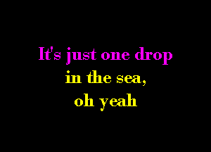 It's just one drop

in the sea,

011 yeah