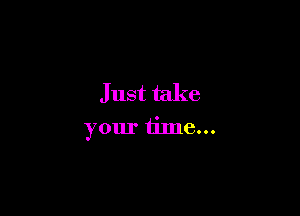 Just take

your time...