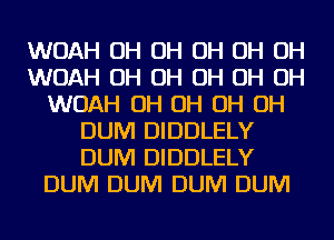 WOAH OH OH OH OH OH
WOAH OH OH OH OH OH
WOAH OH OH OH OH
DUM DIDDLELY
DUM DIDDLELY
DUM DUM DUM DUM