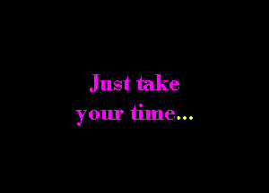 Just take

your time...