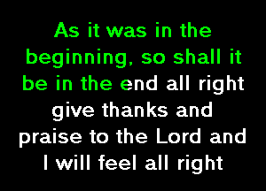 As it was in the
beginning, so shall it
be in the end all right

give thanks and
praise to the Lord and

I will feel all right