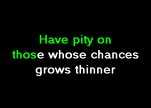 Have pity on

those whose chances
grows thinner