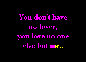 You don't have
no lover,

you love no one

else but me..