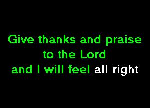 Give thanks and praise

to the Lord
and I will feel all right