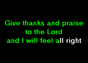 Give thanks and praise

to the Lord
and I will feel all right