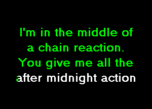 I'm in the middle of
a chain reaction.

You give me all the
after midnight action