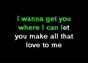 I wanna get you
where I can let

you make all that
love to me