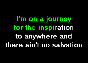 I'm on a journey
for the inspiration

to anywhere and
there ain't no salvation