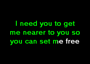 I need you to get

me nearer to you so
you can set me free