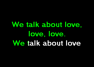 We talk about love,

love. love.
We talk about love