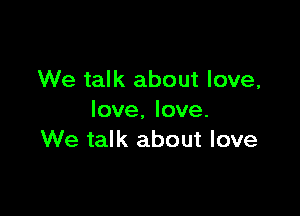 We talk about love,

love. love.
We talk about love