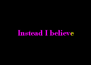 Instead I believe