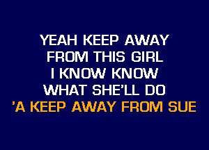 YEAH KEEP AWAY
FROM THIS GIRL
I KNOW KNOW
WHAT SHE'LL DO
'A KEEP AWAY FROM SUE