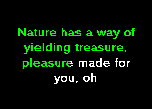Nature has a way of
yielding treasure,

pleasure made for
you,oh