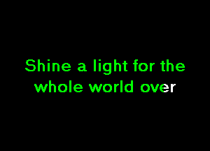 Shine a light for the

whole world over