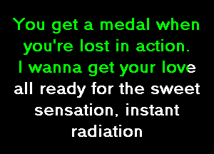 You get a medal when
you're lost in action.

I wanna get your love
all ready for the sweet
sensation, instant
radiation