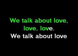 We talk about love,

love. love.
We talk about love