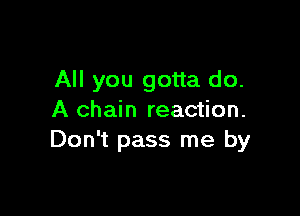 All you gotta do.

A chain reaction.
Don't pass me by