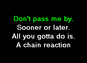Don't pass me by.
Sooner or later.

All you gotta do is.
A chain reaction