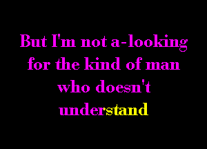 But I'm not a-looking
for the kind of man

Who doesn't
understand