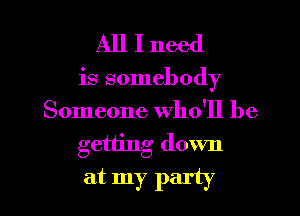 All I need

is somebody
Someone who'll be

getting down

at my party I