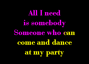 All I need

is somebody
Someone who can

come and dance

at my party I
