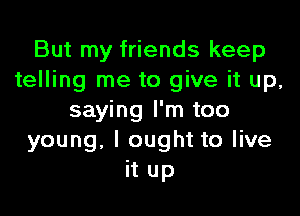 But my friends keep
telling me to give it up,

saying I'm too
young. I ought to live
it up