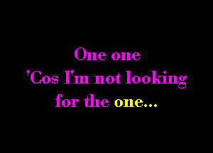 One one

'Cos I'm not looking

for the one...