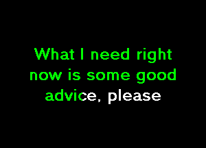 What I need right

now is some good
advice, please