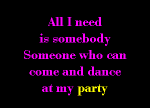 All I need

is somebody
Someone who can

come and dance

at my party I