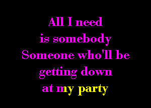 All I need

is somebody
Someone who'll be

getting down

at my party I