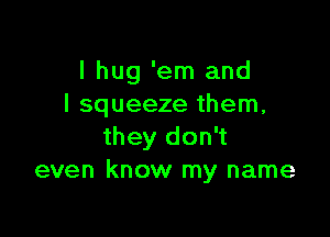 I hug 'em and
l squeeze them,

they don't
even know my name