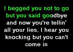 I begged you not to go

but you said goodbye

and now you're tellin'

all your lies, I hear you

knocking but you can't
come in