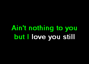 Ain't nothing to you

but I love you still