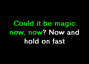 Could it be magic

now, now? Now and
hold on fast