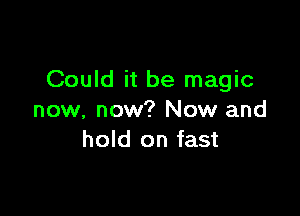 Could it be magic

now, now? Now and
hold on fast