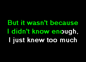 But it wasn't because

I didn't know enough,
I just knew too much