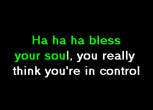 Ha ha ha bless

your soul. you really
think you're in control