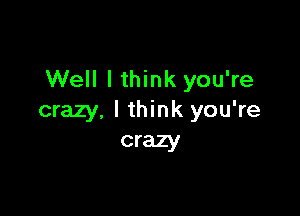 Well I think you're

crazy, I think you're
crazy