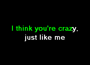 I think you're crazy,

just like me