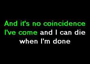 And it's no coincidence

I've come and I can die
when I'm done