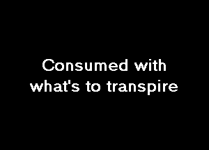 Consumed with

what's to transpire