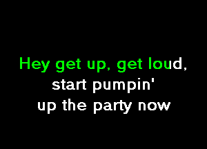 Hey get up, get loud,

start pumpin'
up the party now