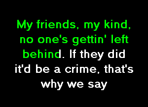 My friends, my kind,
no one's gettin' left

behind. If they did
it'd be a crime, that's
why we say