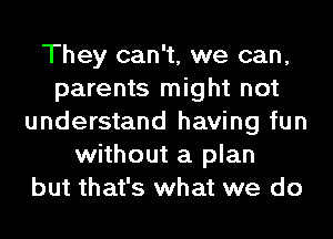 They can't, we can,
parents might not
understand having fun
without a plan
but that's what we do